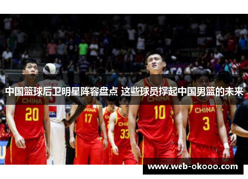 中国篮球后卫明星阵容盘点 这些球员撑起中国男篮的未来