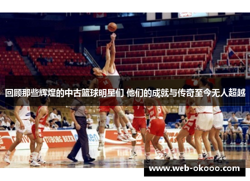 回顾那些辉煌的中古篮球明星们 他们的成就与传奇至今无人超越