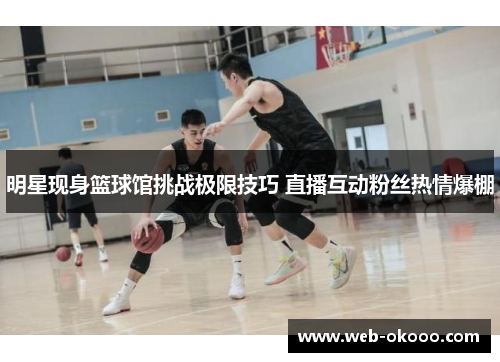 明星现身篮球馆挑战极限技巧 直播互动粉丝热情爆棚
