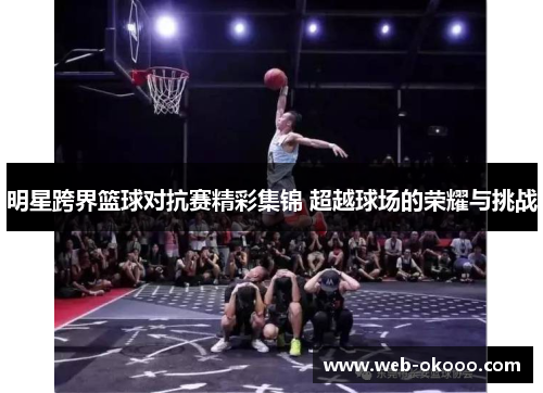 明星跨界篮球对抗赛精彩集锦 超越球场的荣耀与挑战