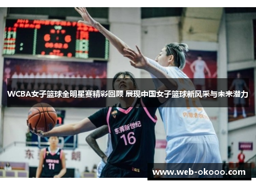 WCBA女子篮球全明星赛精彩回顾 展现中国女子篮球新风采与未来潜力