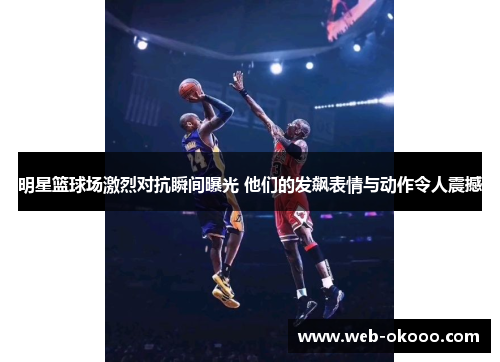 明星篮球场激烈对抗瞬间曝光 他们的发飙表情与动作令人震撼